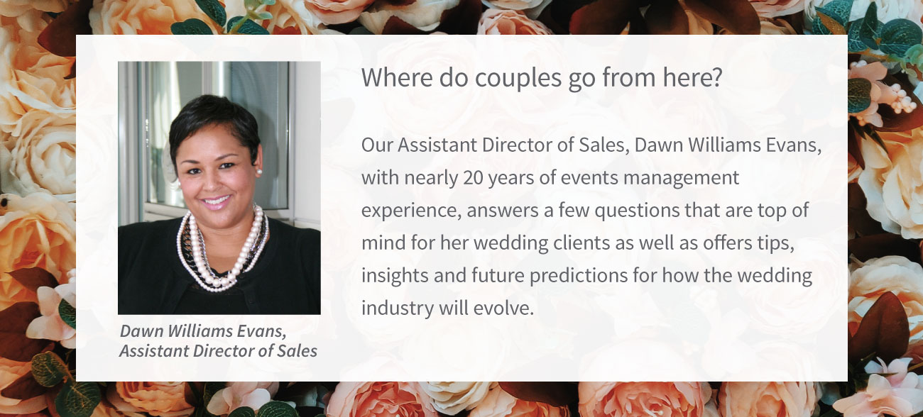 Where do couples go from here?  Our Assistant Director of Sales, Dawn Williams Evans, with nearly 20 years of events management experience, answers a few questions that are top of mind for her wedding clients as well as offers tips, insights and future predictions for how the wedding industry will evolve.