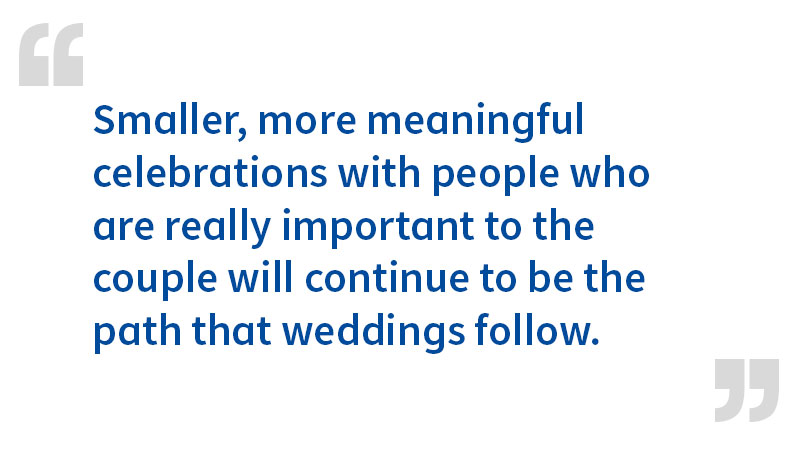 Smaller, more meaningful celebrations with people who are really important to the couple will continue to be the path that weddings follow.